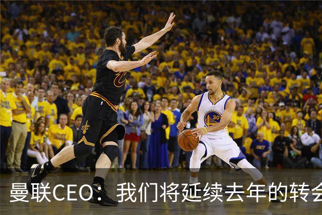 曼联CEO：我们将延续去年的转会策略，买对球队未来正确的人
