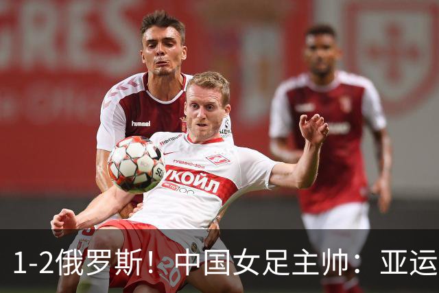 1-2俄罗斯！中国女足主帅：亚运备战需要这样高质量的热身赛